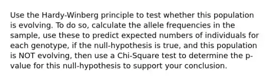 Use the Hardy-Winberg principle to test whether this population is evolving. To do so, calculate the allele frequencies in the sample, use these to predict expected numbers of individuals for each genotype, if the null-hypothesis is true, and this population is NOT evolving, then use a Chi-Square test to determine the p-value for this null-hypothesis to support your conclusion.