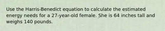 Use the Harris-Benedict equation to calculate the estimated energy needs for a 27-year-old female. She is 64 inches tall and weighs 140 pounds.