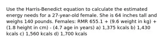 Use the Harris-Benedict equation to calculate the estimated energy needs for a 27-year-old female. She is 64 inches tall and weighs 140 pounds. Females: RMR 655.1 + (9.6 weight in kg) + (1.8 height in cm) - (4.7 age in years) a) 1,375 kcals b) 1,430 kcals c) 1,560 kcals d) 1,700 kcals