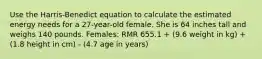 Use the Harris-Benedict equation to calculate the estimated energy needs for a 27-year-old female. She is 64 inches tall and weighs 140 pounds. Females: RMR 655.1 + (9.6 weight in kg) + (1.8 height in cm) - (4.7 age in years)