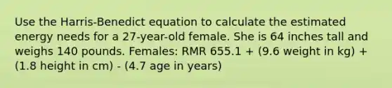 Use the Harris-Benedict equation to calculate the estimated energy needs for a 27-year-old female. She is 64 inches tall and weighs 140 pounds. Females: RMR 655.1 + (9.6 weight in kg) + (1.8 height in cm) - (4.7 age in years)