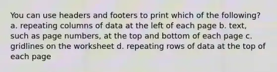 You can use headers and footers to print which of the following? a. repeating columns of data at the left of each page b. text, such as page numbers, at the top and bottom of each page c. gridlines on the worksheet d. repeating rows of data at the top of each page