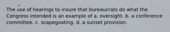 The use of hearings to insure that bureaucrats do what the Congress intended is an example of a. oversight. b. a conference committee. c. scapegoating. d. a sunset provision.