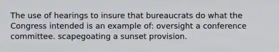 The use of hearings to insure that bureaucrats do what the Congress intended is an example of: oversight a conference committee. scapegoating a sunset provision.