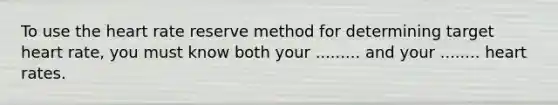 To use the heart rate reserve method for determining target heart rate, you must know both your ......... and your ........ heart rates.