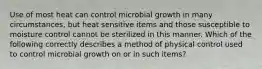 Use of most heat can control microbial growth in many circumstances, but heat sensitive items and those susceptible to moisture control cannot be sterilized in this manner. Which of the following correctly describes a method of physical control used to control microbial growth on or in such items?