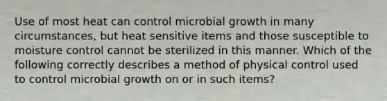 Use of most heat can control microbial growth in many circumstances, but heat sensitive items and those susceptible to moisture control cannot be sterilized in this manner. Which of the following correctly describes a method of physical control used to control microbial growth on or in such items?