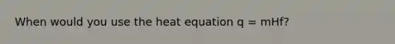 When would you use the heat equation q = mHf?