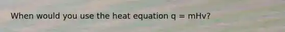 When would you use the heat equation q = mHv?