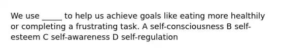 We use _____ to help us achieve goals like eating more healthily or completing a frustrating task. A self-consciousness B self-esteem C self-awareness D self-regulation