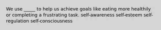 We use _____ to help us achieve goals like eating more healthily or completing a frustrating task. self-awareness self-esteem self-regulation self-consciousness