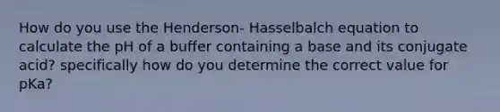 How do you use the Henderson- Hasselbalch equation to calculate the pH of a buffer containing a base and its conjugate acid? specifically how do you determine the correct value for pKa?