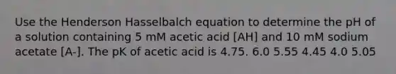 Use the Henderson Hasselbalch equation to determine the pH of a solution containing 5 mM acetic acid [AH] and 10 mM sodium acetate [A-]. The pK of acetic acid is 4.75. 6.0 5.55 4.45 4.0 5.05