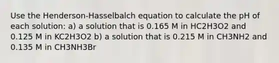 Use the Henderson-Hasselbalch equation to calculate the pH of each solution: a) a solution that is 0.165 M in HC2H3O2 and 0.125 M in KC2H3O2 b) a solution that is 0.215 M in CH3NH2 and 0.135 M in CH3NH3Br