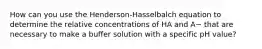 How can you use the Henderson-Hasselbalch equation to determine the relative concentrations of HA and A− that are necessary to make a buffer solution with a specific pH value?