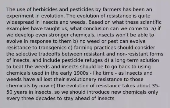 The use of herbicides and pesticides by farmers has been an experiment in evolution. The evolution of resistance is quite widespread in insects and weeds. Based on what these scientific examples have taught us, what conclusion can we come to: a) if we develop even stronger chemicals, insects won't be able to evolve in response to them b) no weed or pest can evolve resistance to transgenics c) farming practices should consider the selective tradeoffs between resistant and non-resistant forms of insects, and include pesticide refuges d) a long-term solution to beat the weeds and insects should be to go back to using chemicals used in the early 1900s - like time - as insects and weeds have all lost their evolutionary resistance to those chemicals by now e) the evolution of resistance takes about 35-50 years in insects, so we should introduce new chemicals only every three decades to stay ahead of insects