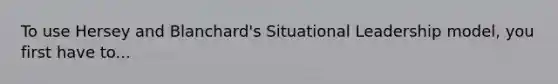 To use Hersey and Blanchard's Situational Leadership model, you first have to...