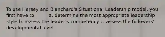 To use Hersey and Blanchard's Situational Leadership model, you first have to _____ a. determine the most appropriate leadership style b. assess the leader's competency c. assess the followers' developmental level