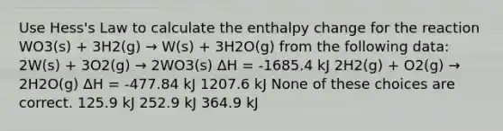 Use Hess's Law to calculate the enthalpy change for the reaction WO3(s) + 3H2(g) → W(s) + 3H2O(g) from the following data: 2W(s) + 3O2(g) → 2WO3(s) ΔH = -1685.4 kJ 2H2(g) + O2(g) → 2H2O(g) ΔH = -477.84 kJ 1207.6 kJ None of these choices are correct. 125.9 kJ 252.9 kJ 364.9 kJ