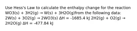 Use Hess's Law to calculate the enthalpy change for the reaction WO3(s) + 3H2(g) → W(s) + 3H2O(g)from the following data: 2W(s) + 3O2(g) → 2WO3(s) ΔH = -1685.4 kJ 2H2(g) + O2(g) → 2H2O(g) ΔH = -477.84 kJ