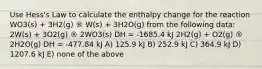 Use Hess's Law to calculate the enthalpy change for the reaction WO3(s) + 3H2(g) ® W(s) + 3H2O(g) from the following data: 2W(s) + 3O2(g) ® 2WO3(s) DH = -1685.4 kJ 2H2(g) + O2(g) ® 2H2O(g) DH = -477.84 kJ A) 125.9 kJ B) 252.9 kJ C) 364.9 kJ D) 1207.6 kJ E) none of the above