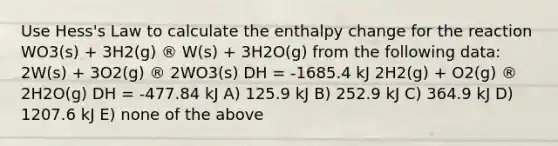 Use Hess's Law to calculate the enthalpy change for the reaction WO3(s) + 3H2(g) ® W(s) + 3H2O(g) from the following data: 2W(s) + 3O2(g) ® 2WO3(s) DH = -1685.4 kJ 2H2(g) + O2(g) ® 2H2O(g) DH = -477.84 kJ A) 125.9 kJ B) 252.9 kJ C) 364.9 kJ D) 1207.6 kJ E) none of the above