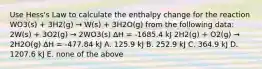 Use Hess's Law to calculate the enthalpy change for the reaction WO3(s) + 3H2(g) → W(s) + 3H2O(g) from the following data: 2W(s) + 3O2(g) → 2WO3(s) ΔH = -1685.4 kJ 2H2(g) + O2(g) → 2H2O(g) ΔH = -477.84 kJ A. 125.9 kJ B. 252.9 kJ C. 364.9 kJ D. 1207.6 kJ E. none of the above