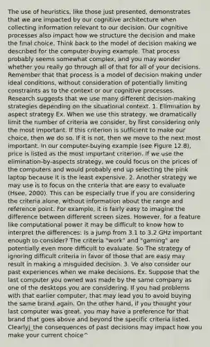 The use of heuristics, like those just presented, demonstrates that we are impacted by our cognitive architecture when collecting information relevant to our decision. Our cognitive processes also impact how we structure the decision and make the final choice. Think back to the model of decision making we described for the computer-buying example. That process probably seems somewhat complex, and you may wonder whether you really go through all of that for all of your decisions. Remember that that process is a model of decision making under ideal conditions, without consideration of potentially limiting constraints as to the context or our cognitive processes. Research suggests that we use many different decision-making strategies depending on the situational context. 1. Elimnation by aspect strategy Ex. When we use this strategy, we dramatically limit the number of criteria we consider, by first considering only the most important. If this criterion is sufficient to make our choice, then we do so. If it is not, then we move to the next most important. In our computer-buying example (see Figure 12.8), price is listed as the most important criterion. If we use the elimination-by-aspects strategy, we could focus on the prices of the computers and would probably end up selecting the pink laptop because it is the least expensive. 2. Another strategy we may use is to focus on the criteria that are easy to evaluate (Hsee, 2000). This can be especially true if you are considering the criteria alone, without information about the range and reference point. For example, it is fairly easy to imagine the difference between different screen sizes. However, for a feature like computational power it may be difficult to know how to interpret the differences: Is a jump from 3.1 to 3.2 GHz important enough to consider? The criteria "work" and "gaming" are potentially even more difficult to evaluate. So The strategy of ignoring difficult criteria in favor of those that are easy may result in making a misguided decision. 3. Ve also consider our past experiences when we make decisions. Ex. Suppose that the last computer you owned was made by the same company as one of the desktops you are considering. If you had problems with that earlier computer, that may lead you to avoid buying the same brand again. On the other hand, if you thought your last computer was great, you may have a preference for that brand that goes above and beyond the specific criteria listed. Clearlyj_the consequences of past decisions may impact how you make your current choice^