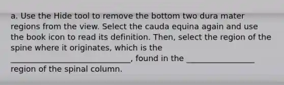 a. Use the Hide tool to remove the bottom two dura mater regions from the view. Select the cauda equina again and use the book icon to read its definition. Then, select the region of the spine where it originates, which is the ______________________________, found in the _________________ region of the spinal column.