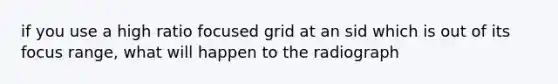 if you use a high ratio focused grid at an sid which is out of its focus range, what will happen to the radiograph