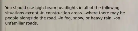 You should use high-beam headlights in all of the following situations except -in construction areas. -where there may be people alongside the road. -in fog, snow, or heavy rain. -on unfamiliar roads.