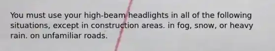 You must use your high-beam headlights in all of the following situations, except in construction areas. in fog, snow, or heavy rain. on unfamiliar roads.