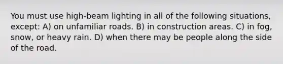 You must use high-beam lighting in all of the following situations, except: A) on unfamiliar roads. B) in construction areas. C) in fog, snow, or heavy rain. D) when there may be people along the side of the road.