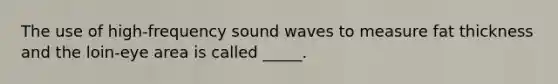 The use of high-frequency sound waves to measure fat thickness and the loin-eye area is called _____.