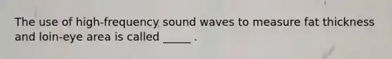 The use of high-frequency sound waves to measure fat thickness and loin-eye area is called _____ .