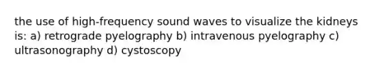 the use of high-frequency sound waves to visualize the kidneys is: a) retrograde pyelography b) intravenous pyelography c) ultrasonography d) cystoscopy