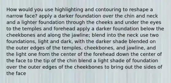 How would you use highlighting and contouring to reshape a narrow face? apply a darker foundation over the chin and neck and a lighter foundation through the cheeks and under the eyes to the temples and forehead apply a darker foundation below the cheekbones and along the jawline; blend into the neck use two foundations, light and dark, with the darker shade blended on the outer edges of the temples, cheekbones, and jawline, and the light one from the center of the forehead down the center of the face to the tip of the chin blend a light shade of foundation over the outer edges of the cheekbones to bring out the sides of the face