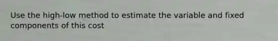 Use the high-low method to estimate the variable and fixed components of this cost