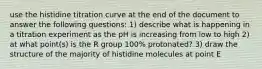 use the histidine titration curve at the end of the document to answer the following questions: 1) describe what is happening in a titration experiment as the pH is increasing from low to high 2) at what point(s) is the R group 100% protonated? 3) draw the structure of the majority of histidine molecules at point E