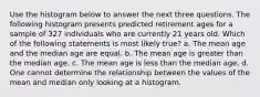 Use the histogram below to answer the next three questions. The following histogram presents predicted retirement ages for a sample of 327 individuals who are currently 21 years old. Which of the following statements is most likely true? a. The mean age and the median age are equal. b. The mean age is greater than the median age. c. The mean age is less than the median age. d. One cannot determine the relationship between the values of the mean and median only looking at a histogram.