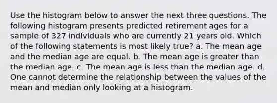 Use the histogram below to answer the next three questions. The following histogram presents predicted retirement ages for a sample of 327 individuals who are currently 21 years old. Which of the following statements is most likely true? a. The mean age and the median age are equal. b. The mean age is greater than the median age. c. The mean age is less than the median age. d. One cannot determine the relationship between the values of the mean and median only looking at a histogram.