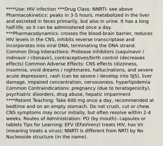 ****Use: HIV infection ***Drug Class: NNRTI- see above Pharmacokinetics: peaks in 3-5 hours, metabolized in the liver and excreted in feces primarily, but also in urine. It has a long half-life, so it can be administered once a day. ***Pharmacodynamics: crosses the blood-brain barrier, reduces HIV levels in the CNS, inhibits reverse transcriptase and incorporates into viral DNA, terminating the DNA strand. Common Drug Interactions: Protease inhibitors (saquinavir / indinavir / ritonavir), contraceptives/birth control (decreases effects) Common Adverse Effects: CNS effects (dizziness, insomnia, vivid dreams / nightmares, hallucinations, and severe acute depression), rash (can be severe / develop into SJS), liver damage, impaired concentration, nervousness, hyperlipidemia Common Contraindications: pregnancy (due to teratogenicity), psychiatric disorders, drug abuse, hepatic impairment ****Patient Teaching: Take 600 mg once a day, recommended at bedtime and on an empty stomach. Do not crush, cut or chew. CNS symptoms may occur initially, but often resolve within 2-4 weeks. Routes of Administration: PO (by mouth)- capsules or tablets Tips for Learning: EFV (EFaVirenz) treats HIV, has Vir (meaning treats a virus); NNRTI is different from NRTI by No Nucleoside structure (in the name).