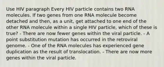 Use HIV paragraph Every HIV particle contains two RNA molecules. If two genes from one RNA molecule become detached and then, as a unit, get attached to one end of the other RNA molecule within a single HIV particle, which of these is true? - There are now fewer genes within the viral particle. - A point substitution mutation has occurred in the retroviral genome. - One of the RNA molecules has experienced gene duplication as the result of translocation. - There are now more genes within the viral particle.