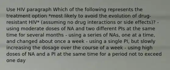 Use HIV paragraph Which of the following represents the treatment option *most likely to avoid the evolution of drug-resistant HIV* (assuming no drug interactions or side effects)? - using moderate doses of NA and two different PIs at the same time for several months - using a series of NAs, one at a time, and changed about once a week - using a single PI, but slowly increasing the dosage over the course of a week - using high doses of NA and a PI at the same time for a period not to exceed one day