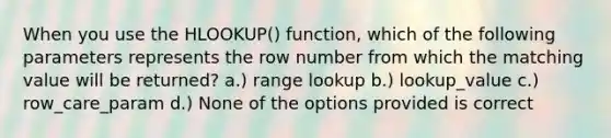 When you use the HLOOKUP() function, which of the following parameters represents the row number from which the matching value will be returned? a.) range lookup b.) lookup_value c.) row_care_param d.) None of the options provided is correct