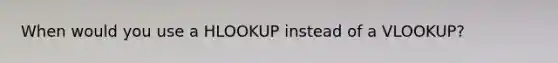 When would you use a HLOOKUP instead of a VLOOKUP?