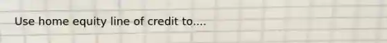 Use home equity line of credit to....