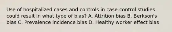 Use of hospitalized cases and controls in case-control studies could result in what type of bias? A. Attrition bias B. Berkson's bias C. Prevalence incidence bias D. Healthy worker effect bias