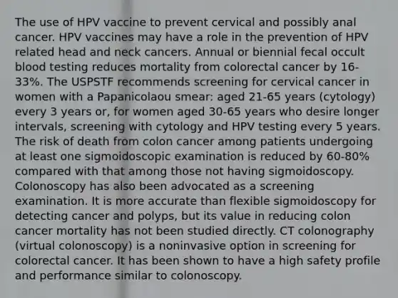 The use of HPV vaccine to prevent cervical and possibly anal cancer. HPV vaccines may have a role in the prevention of HPV related head and neck cancers. Annual or biennial fecal occult blood testing reduces mortality from colorectal cancer by 16-33%. The USPSTF recommends screening for cervical cancer in women with a Papanicolaou smear: aged 21-65 years (cytology) every 3 years or, for women aged 30-65 years who desire longer intervals, screening with cytology and HPV testing every 5 years. The risk of death from colon cancer among patients undergoing at least one sigmoidoscopic examination is reduced by 60-80% compared with that among those not having sigmoidoscopy. Colonoscopy has also been advocated as a screening examination. It is more accurate than flexible sigmoidoscopy for detecting cancer and polyps, but its value in reducing colon cancer mortality has not been studied directly. CT colonography (virtual colonoscopy) is a noninvasive option in screening for colorectal cancer. It has been shown to have a high safety profile and performance similar to colonoscopy.