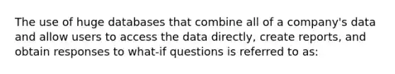 The use of huge databases that combine all of a company's data and allow users to access the data directly, create reports, and obtain responses to what-if questions is referred to as: